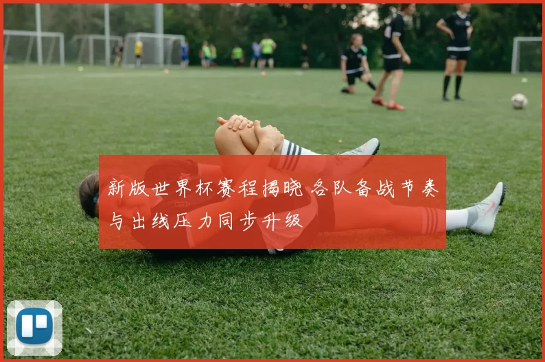 新版世界杯赛程揭晓 各队备战节奏与出线压力同步升级