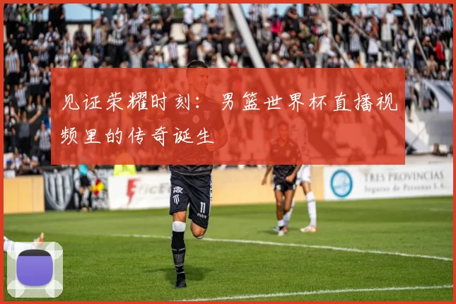 见证荣耀时刻:男篮世界杯直播视频里的传奇诞生