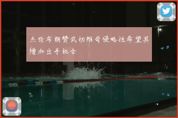 杰伦布朗赞武切维奇侵略性希望其增加出手机会