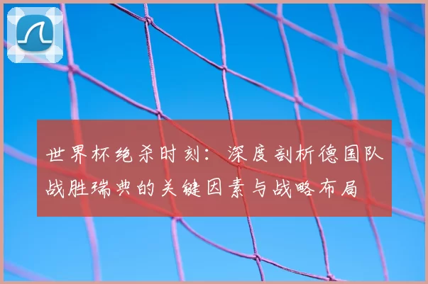 世界杯绝杀时刻：深度剖析德国队战胜瑞典的关键因素与战略布局