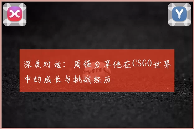 深度对话:周强分享他在CSGO世界中的成长与挑战经历