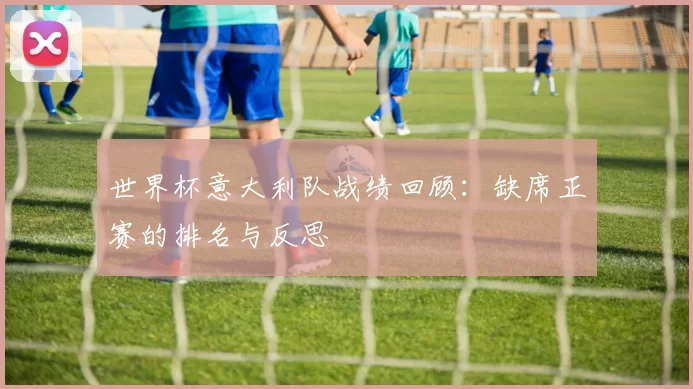 世界杯意大利队战绩回顾:缺席正赛的排名与反思