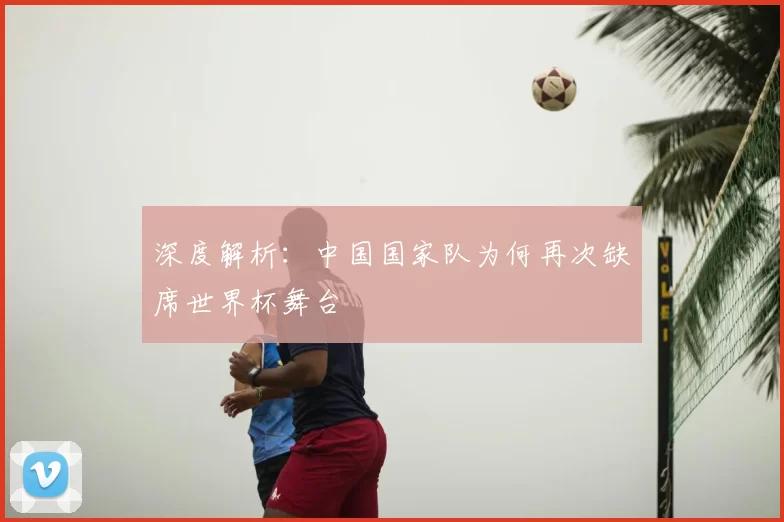 深度解析:中国国家队为何再次缺席世界杯舞台