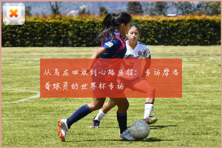 从乌龙回放到心路历程：专访摩洛哥球员的世界杯专访