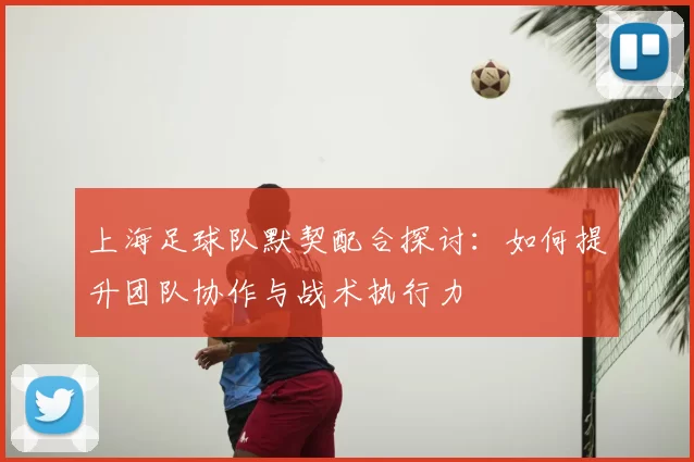 上海足球队默契配合探讨:如何提升团队协作与战术执行力
