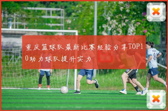 重庆篮球队最新比赛经验分享TOP10助力球队提升实力
