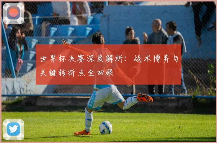 世界杯决赛深度解析：战术博弈与关键转折点全回顾