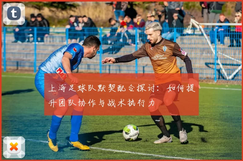 上海足球队默契配合探讨:如何提升团队协作与战术执行力