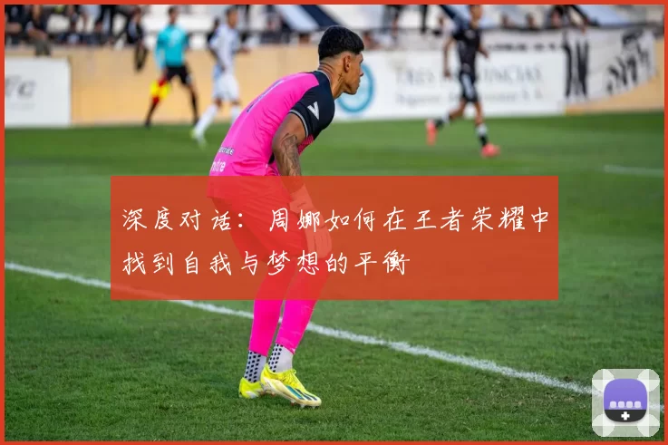 深度对话:周娜如何在王者荣耀中找到自我与梦想的平衡