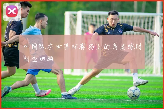 中国队在世界杯赛场上的乌龙球时刻全回顾