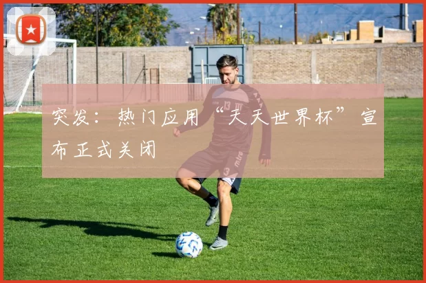 突发:热门应用“天天世界杯”宣布正式关闭