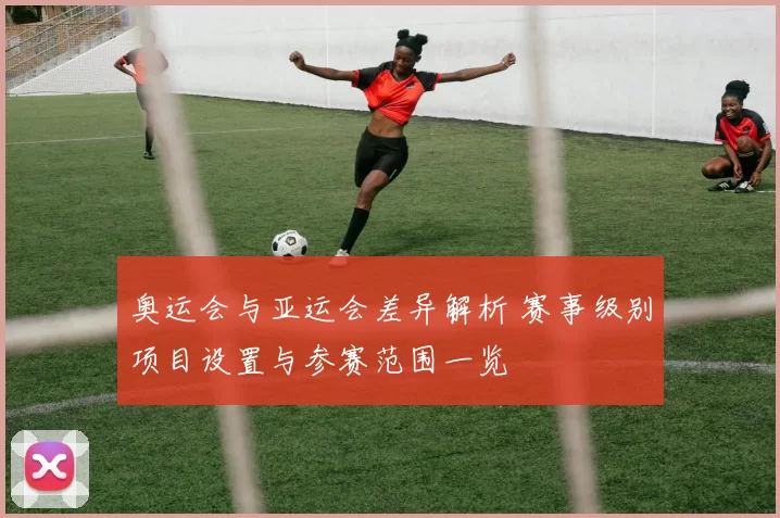 奥运会与亚运会差异解析 赛事级别项目设置与参赛范围一览