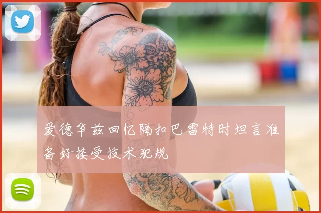 爱德华兹回忆隔扣巴雷特时坦言准备好接受技术犯规