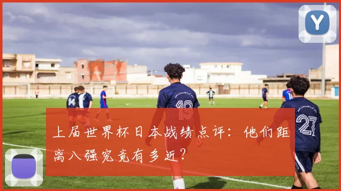 上届世界杯日本战绩点评:他们距离八强究竟有多近?