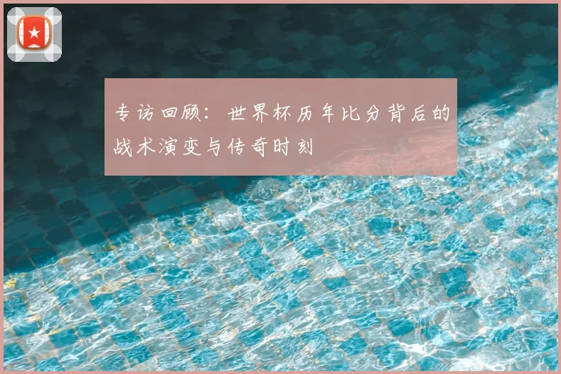 专访回顾:世界杯历年比分背后的战术演变与传奇时刻