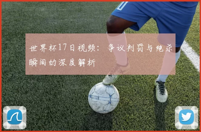 世界杯17日视频:争议判罚与绝杀瞬间的深度解析