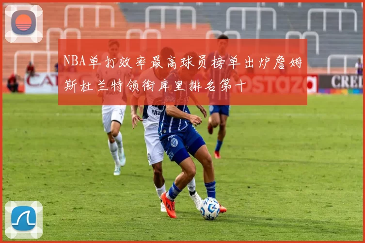 NBA单打效率最高球员榜单出炉詹姆斯杜兰特领衔库里排名第十