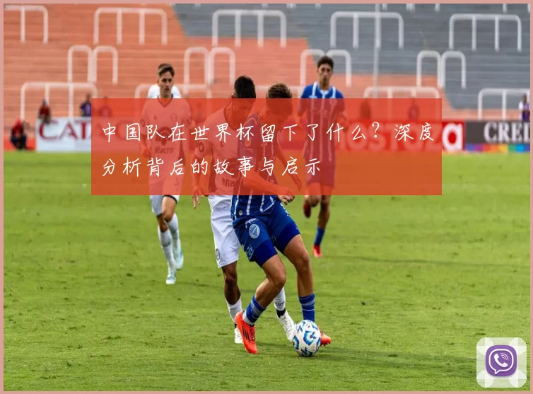 中国队在世界杯留下了什么?深度分析背后的故事与启示