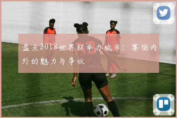 盘点2018世界杯举办城市：赛场内外的魅力与争议