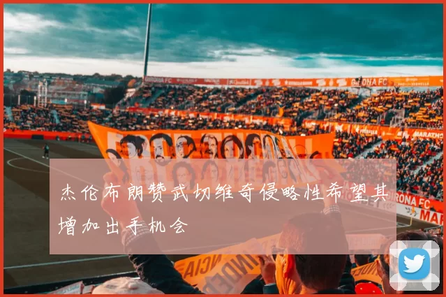 杰伦布朗赞武切维奇侵略性希望其增加出手机会