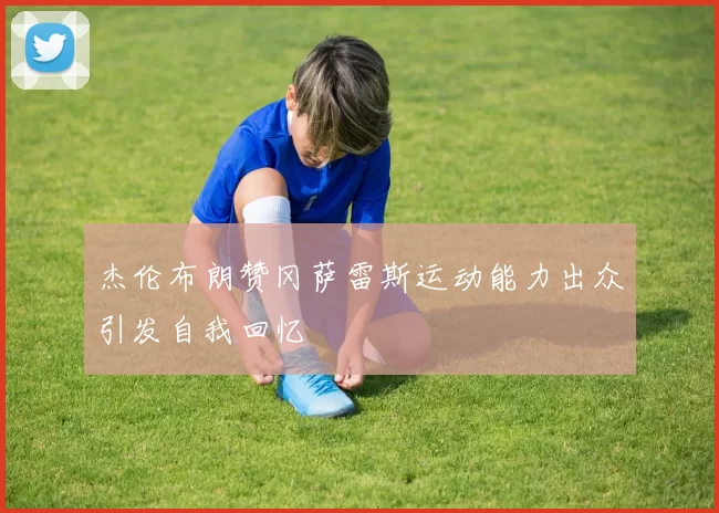 杰伦布朗赞冈萨雷斯运动能力出众引发自我回忆