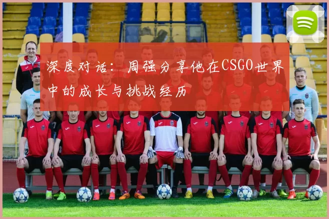 深度对话:周强分享他在CSGO世界中的成长与挑战经历