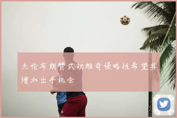 杰伦布朗赞武切维奇侵略性希望其增加出手机会
