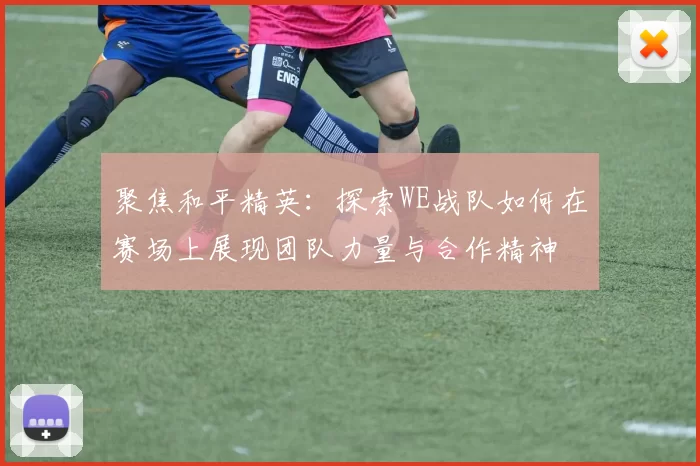 聚焦和平精英:探索WE战队如何在赛场上展现团队力量与合作精神