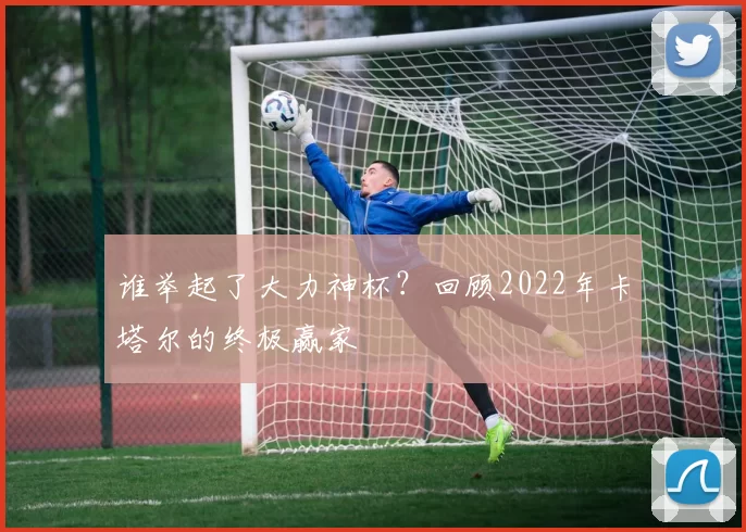 谁举起了大力神杯？回顾2022年卡塔尔的终极赢家