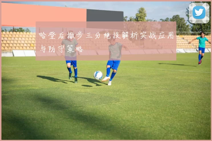 哈登后撤步三分绝技解析实战应用与防守策略