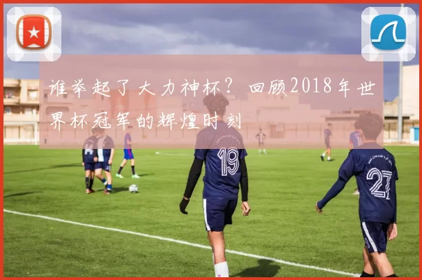 谁举起了大力神杯？回顾2018年世界杯冠军的辉煌时刻