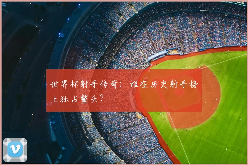 世界杯射手传奇:谁在历史射手榜上独占鳌头?