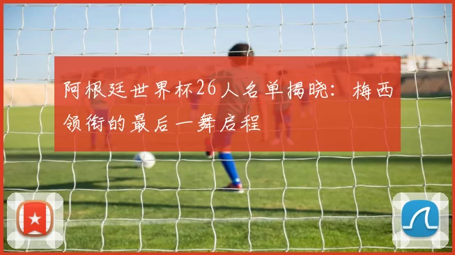 阿根廷世界杯26人名单揭晓：梅西领衔的最后一舞启程