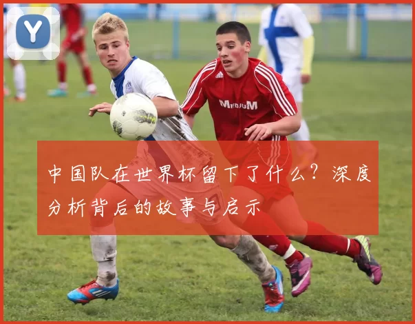 中国队在世界杯留下了什么?深度分析背后的故事与启示
