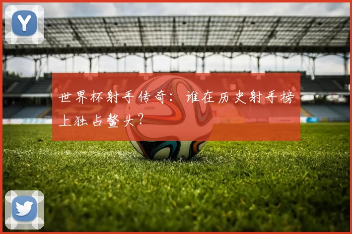 世界杯射手传奇：谁在历史射手榜上独占鳌头？