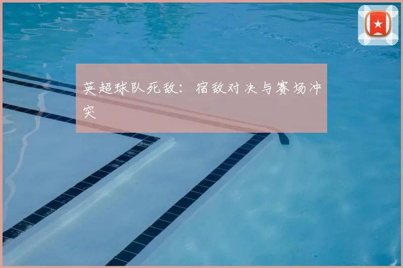 英超球队死敌:宿敌对决与赛场冲突