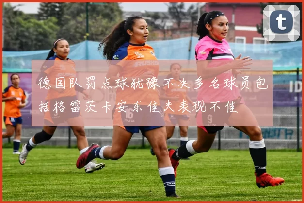德国队罚点球犹豫不决多名球员包括格雷茨卡安东佳夫表现不佳