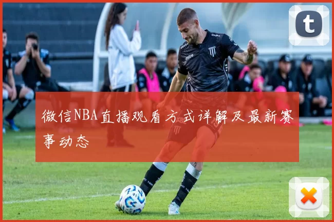 微信NBA直播观看方式详解及最新赛事动态