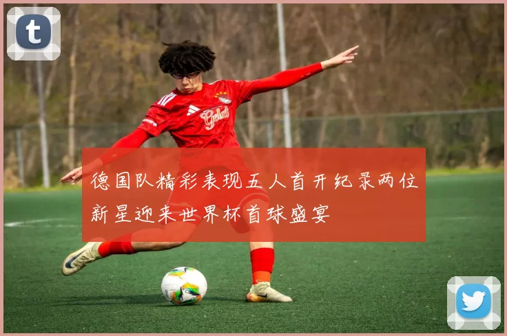 德国队精彩表现五人首开纪录两位新星迎来世界杯首球盛宴