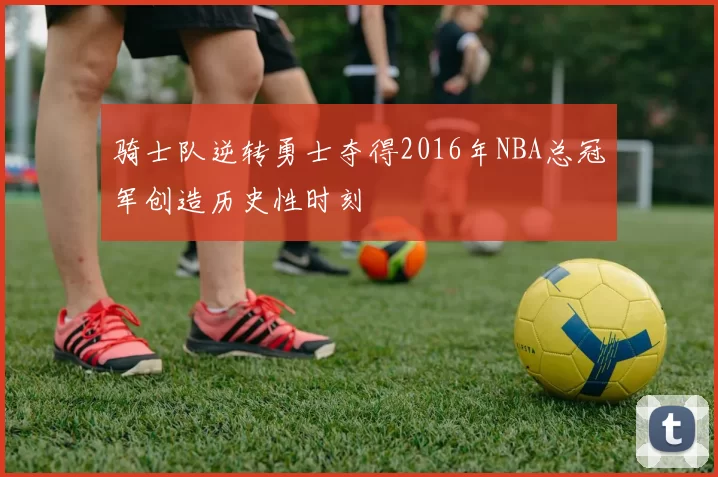 骑士队逆转勇士夺得2016年NBA总冠军创造历史性时刻