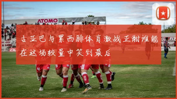 古亚巴与累西腓体育激战正酣谁能在这场较量中笑到最后