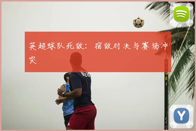 英超球队死敌:宿敌对决与赛场冲突