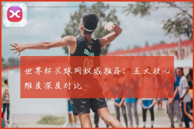 世界杯买球网权威推荐:五大核心维度深度对比