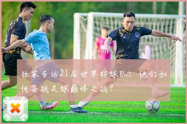 独家专访21届世界杯球队:他们如何备战足球巅峰之战?