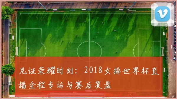 见证荣耀时刻:2018女排世界杯直播全程专访与赛后复盘