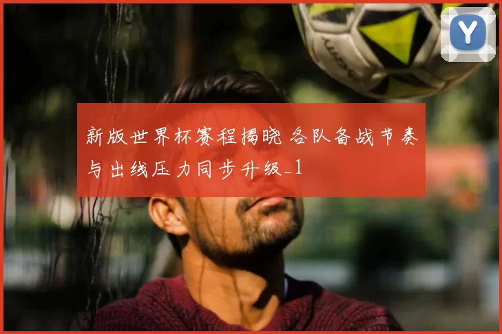 新版世界杯赛程揭晓 各队备战节奏与出线压力同步升级_1