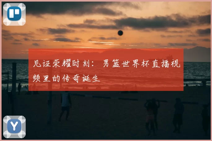 见证荣耀时刻:男篮世界杯直播视频里的传奇诞生
