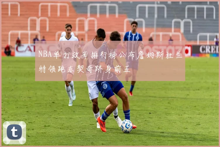 NBA单打效率排行榜公布詹姆斯杜兰特领跑东契奇跻身前五